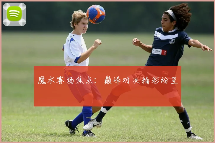 魔术赛场焦点：巅峰对决精彩纷呈