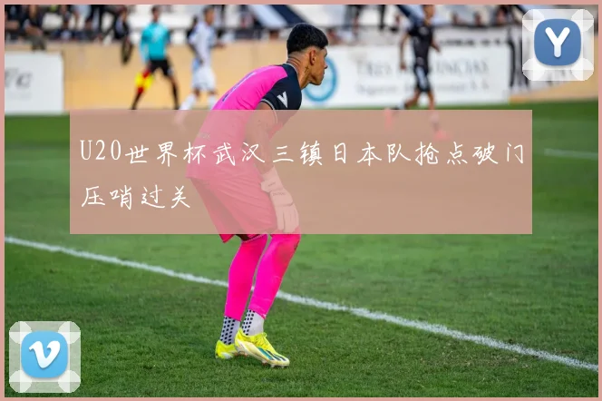 U20世界杯武汉三镇日本队抢点破门压哨过关