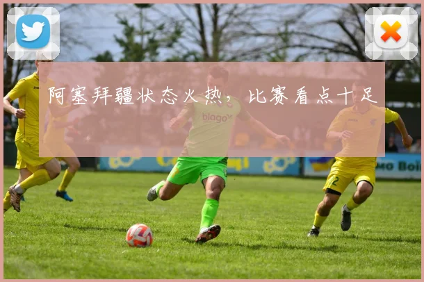 阿塞拜疆状态火热，比赛看点十足