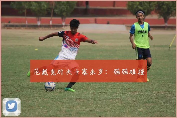 范戴克对决卡塞米罗：强强碰撞