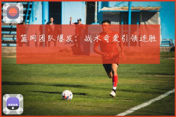 篮网团队爆发：战术奇袭引领连胜