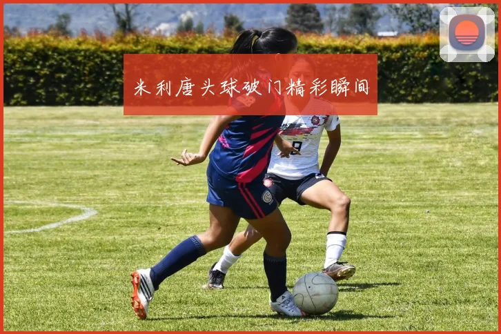 米利唐头球破门精彩瞬间