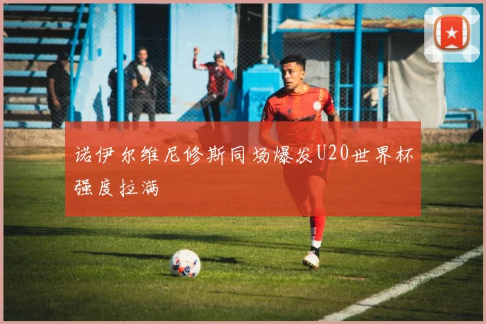 诺伊尔维尼修斯同场爆发U20世界杯强度拉满