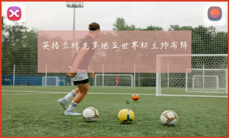 英格兰对克罗地亚世界杯主帅布阵