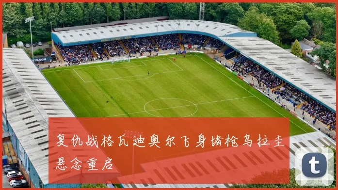 复仇战格瓦迪奥尔飞身堵枪乌拉圭悬念重启