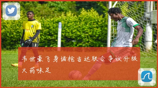 韦世豪飞身堵枪吉达联合争议升级火药味足