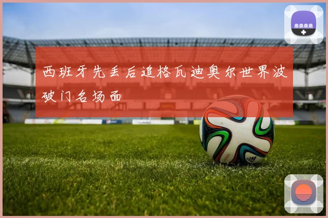西班牙先丢后追格瓦迪奥尔世界波破门名场面