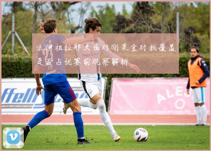 法伊祖拉耶夫面对刚果金对抗覆盖是否占优赛前观察解析