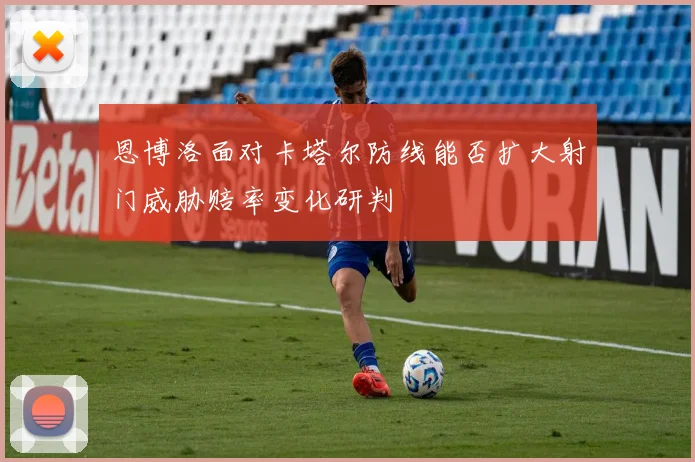 恩博洛面对卡塔尔防线能否扩大射门威胁赔率变化研判