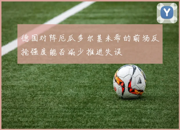 德国对阵厄瓜多尔基米希的前场反抢强度能否减少推进失误