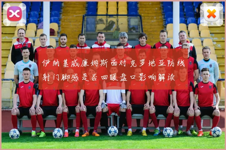 伊纳基威廉姆斯面对克罗地亚防线射门脚感是否回暖盘口影响解读