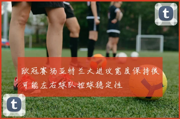 欧冠赛场亚特兰大进攻宽度保持很可能左右球队控球稳定性