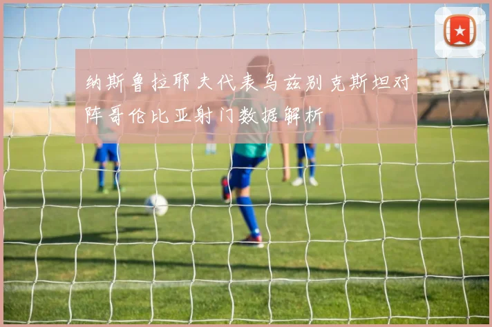 纳斯鲁拉耶夫代表乌兹别克斯坦对阵哥伦比亚射门数据解析