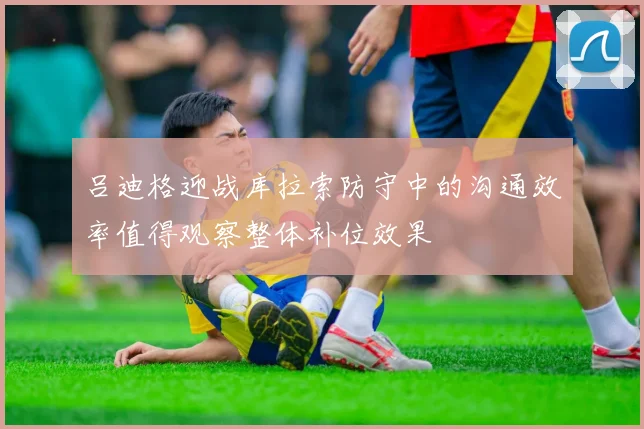 吕迪格迎战库拉索防守中的沟通效率值得观察整体补位效果