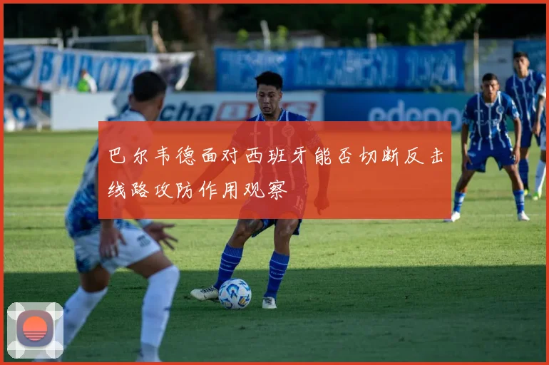 巴尔韦德面对西班牙能否切断反击线路攻防作用观察