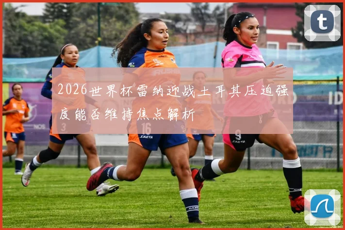 2026世界杯雷纳迎战土耳其压迫强度能否维持焦点解析