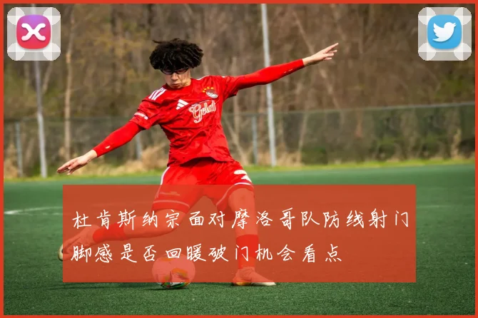杜肯斯纳宗面对摩洛哥队防线射门脚感是否回暖破门机会看点