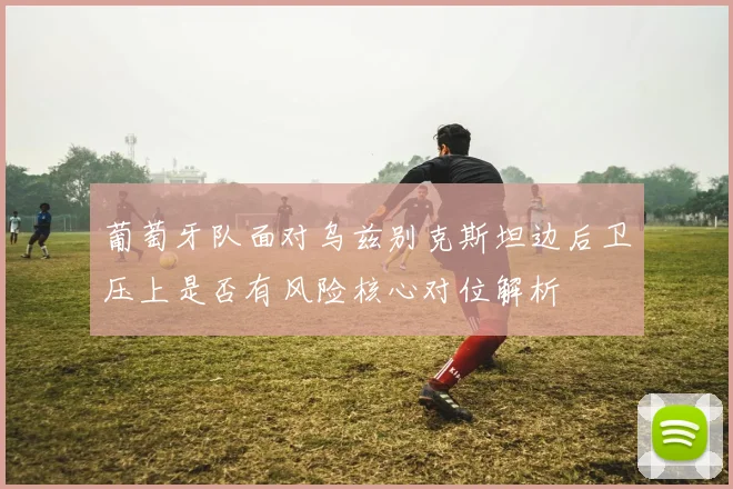 葡萄牙队面对乌兹别克斯坦边后卫压上是否有风险核心对位解析
