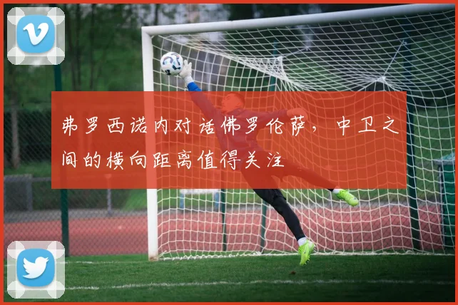 弗罗西诺内对话佛罗伦萨，中卫之间的横向距离值得关注