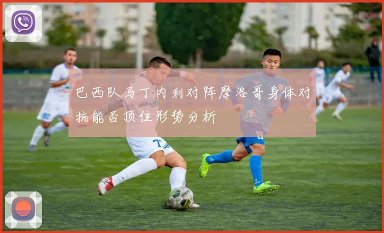 巴西队马丁内利对阵摩洛哥身体对抗能否顶住形势分析