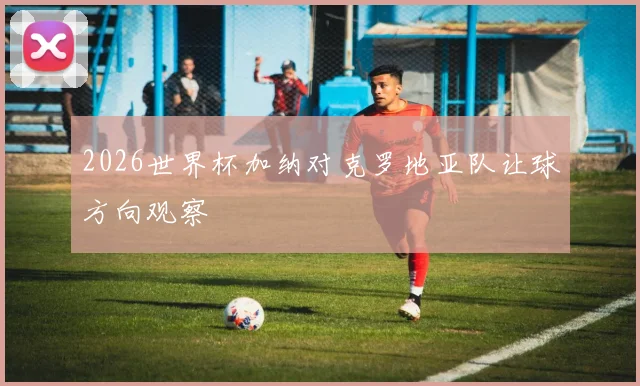 2026世界杯加纳对克罗地亚队让球方向观察