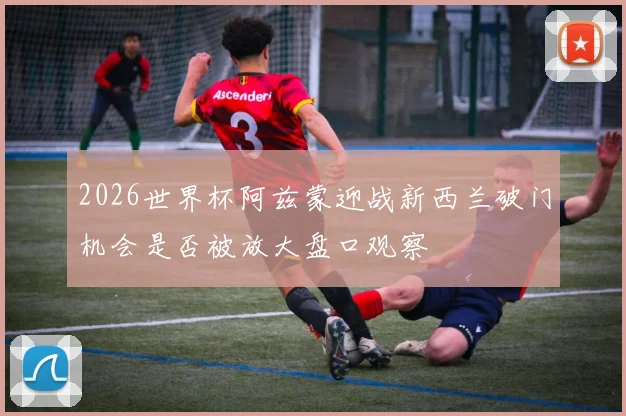 2026世界杯阿兹蒙迎战新西兰破门机会是否被放大盘口观察