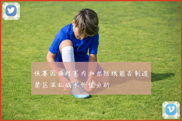 侯赛因面对塞内加尔防线能否制造禁区混乱战术价值分析
