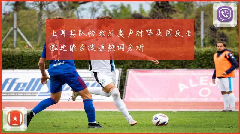 土耳其队恰尔汗奥卢对阵美国反击推进能否提速热词分析