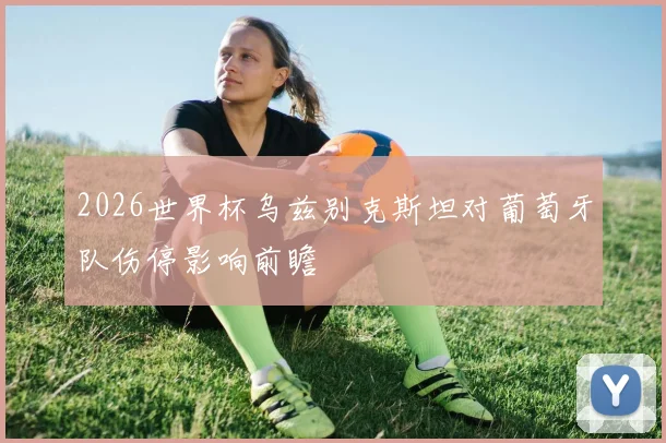 2026世界杯乌兹别克斯坦对葡萄牙队伤停影响前瞻
