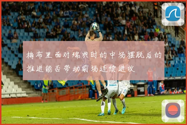 梅布里面对瑞典时的中场摆脱后的推进能否带动前场连续进攻