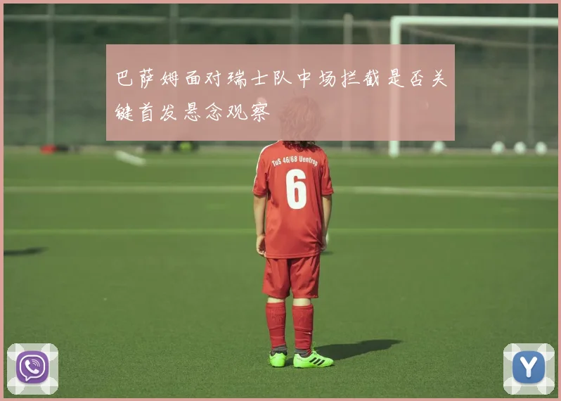 巴萨姆面对瑞士队中场拦截是否关键首发悬念观察