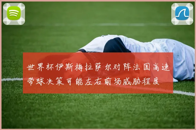 世界杯伊斯梅拉萨尔对阵法国高速带球决策可能左右前场威胁程度