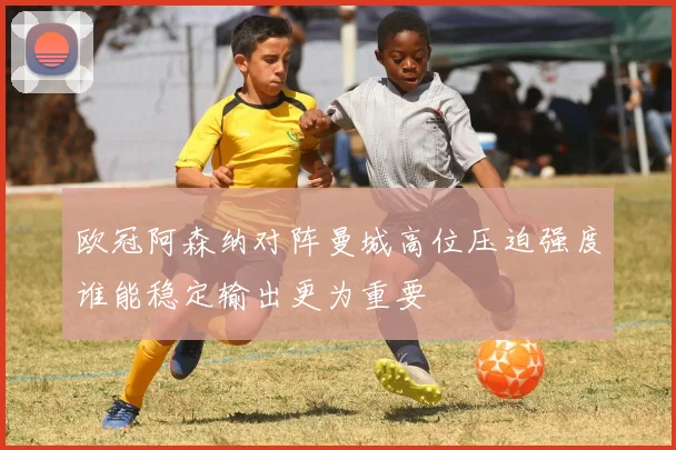 欧冠阿森纳对阵曼城高位压迫强度谁能稳定输出更为重要