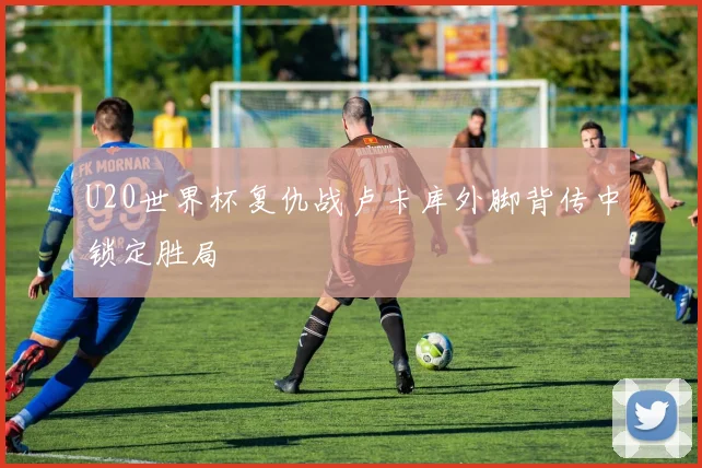 U20世界杯复仇战卢卡库外脚背传中锁定胜局