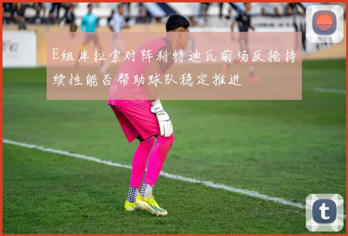 E组库拉索对阵科特迪瓦前场反抢持续性能否帮助球队稳定推进