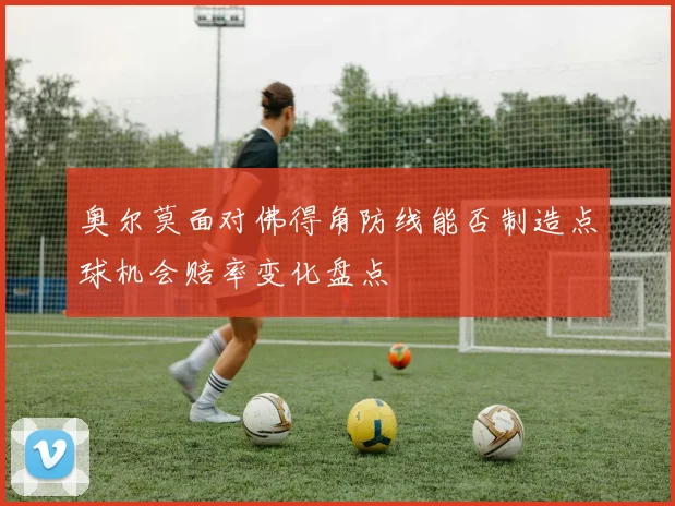 奥尔莫面对佛得角防线能否制造点球机会赔率变化盘点