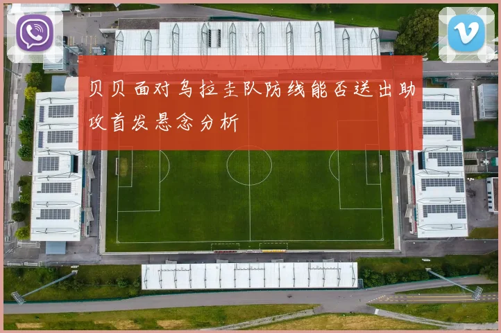 贝贝面对乌拉圭队防线能否送出助攻首发悬念分析