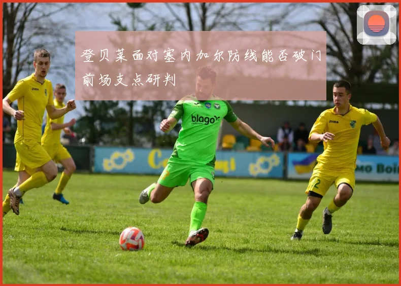 登贝莱面对塞内加尔防线能否破门前场支点研判