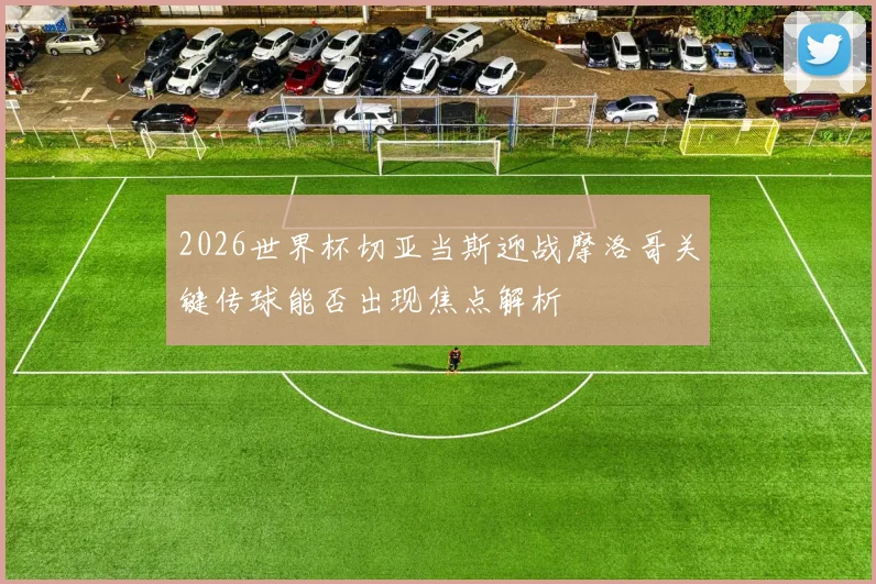 2026世界杯切亚当斯迎战摩洛哥关键传球能否出现焦点解析